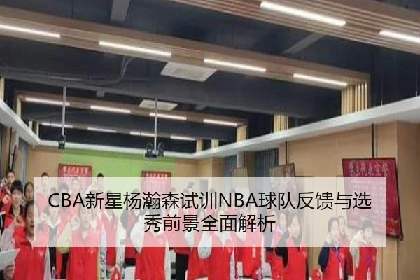 CBA新星杨瀚森试训NBA球队反馈与选秀前景全面解析