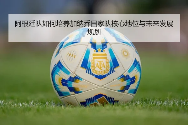 阿根廷队如何培养加纳乔国家队核心地位与未来发展规划