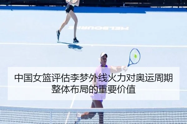 中国女篮评估李梦外线火力对奥运周期整体布局的重要价值